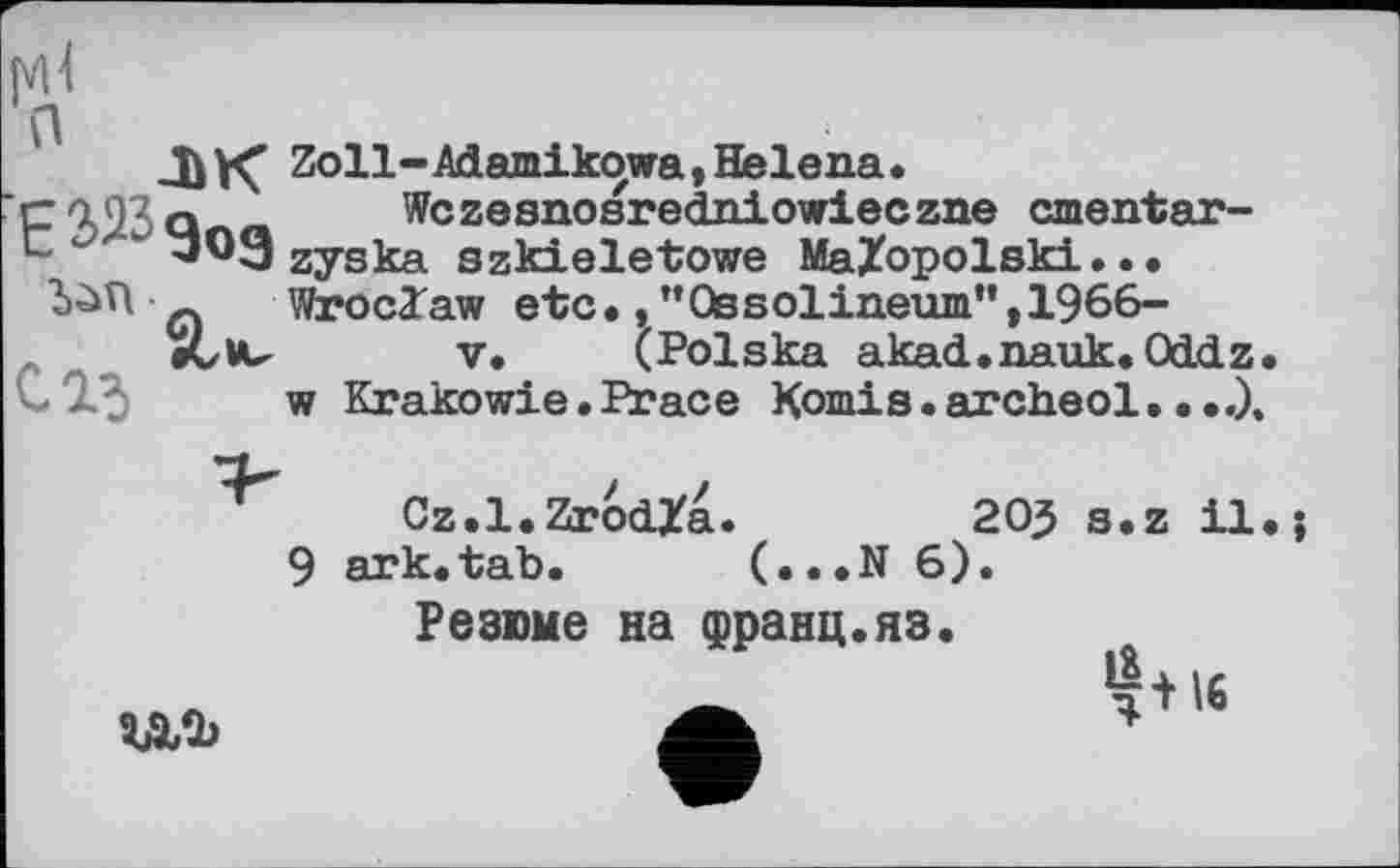 ﻿лк
E 323 gOg
Zoll-Adamikowa, Helena.
Wczesnosredniowieczne cmentar-zyska szkieletowe MaZopolski... Wroclaw etc.,"Ossolineum",1966-
V. (Polska akad.nauk. OdćLz w Krakowie • Peace Komis • archeol....),
Cz.l.ZrodZa.	205 s.z il
ark.tab. (...N 6).
Резюме на франц.яз.
